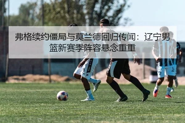弗格续约僵局与莫兰德回归传闻：辽宁男篮新赛季阵容悬念重重